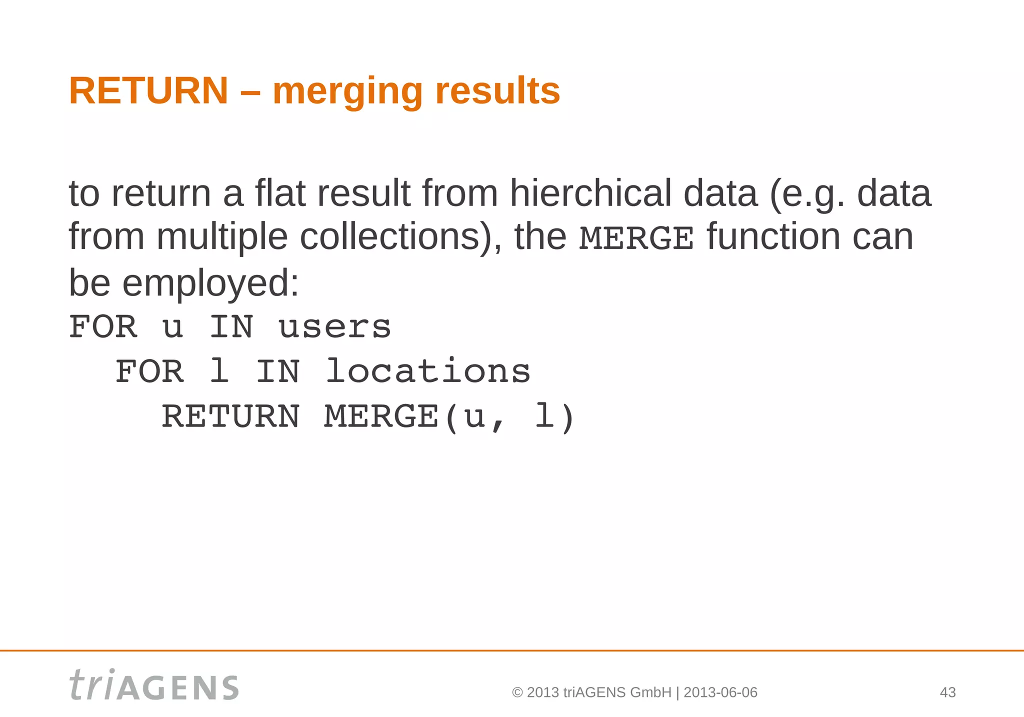 © 2013 triAGENS GmbH | 2013-06-06 43
RETURN – merging results
to return a flat result from hierchical data (e.g. data
from multiple collections), the MERGE function can
be employed:
FOR u IN users
  FOR l IN locations
    RETURN MERGE(u, l)
 