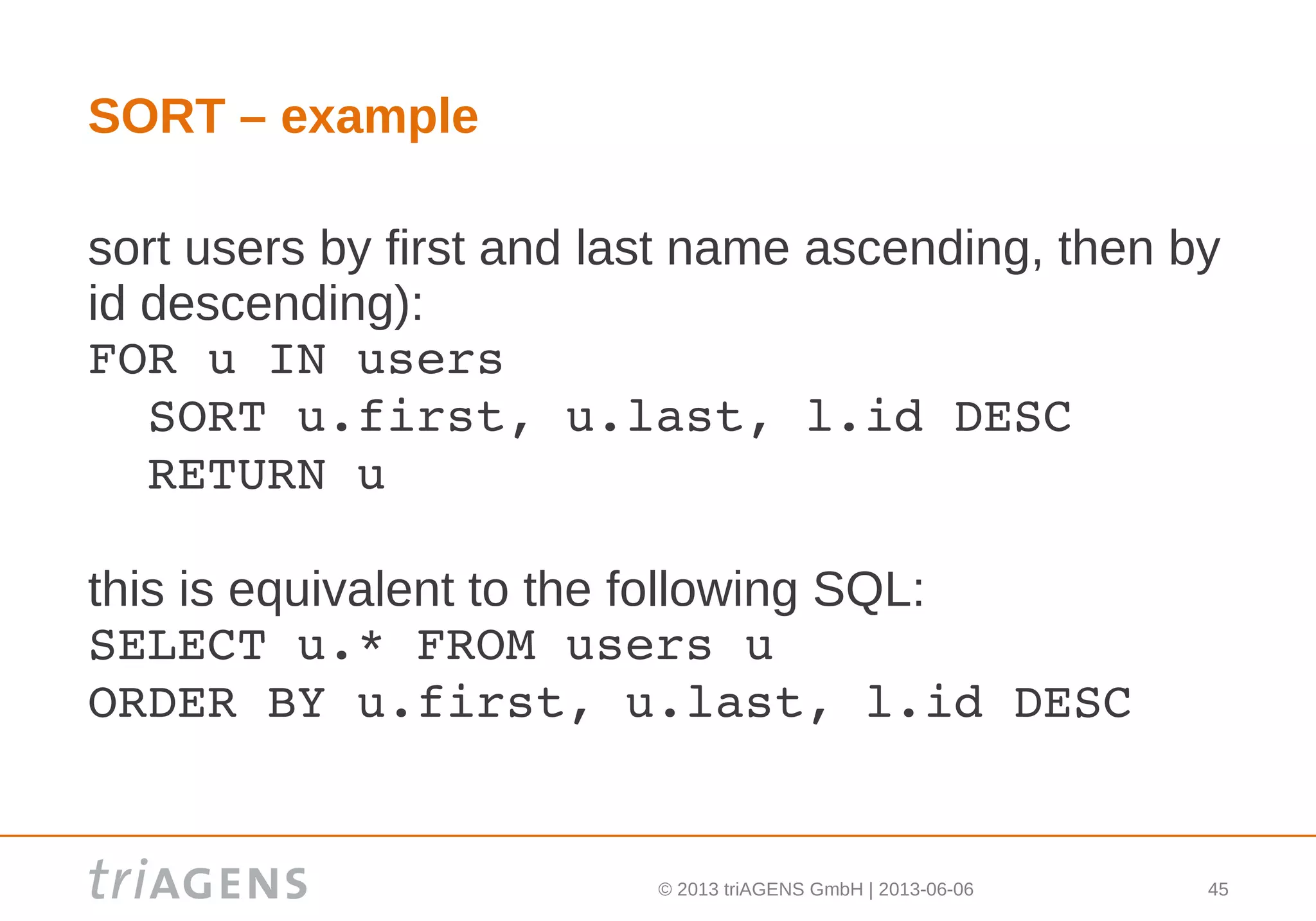 © 2013 triAGENS GmbH | 2013-06-06 45
SORT – example
sort users by first and last name ascending, then by
id descending):
FOR u IN users
  SORT u.first, u.last, l.id DESC
  RETURN u
this is equivalent to the following SQL:
SELECT u.* FROM users u
ORDER BY u.first, u.last, l.id DESC
 