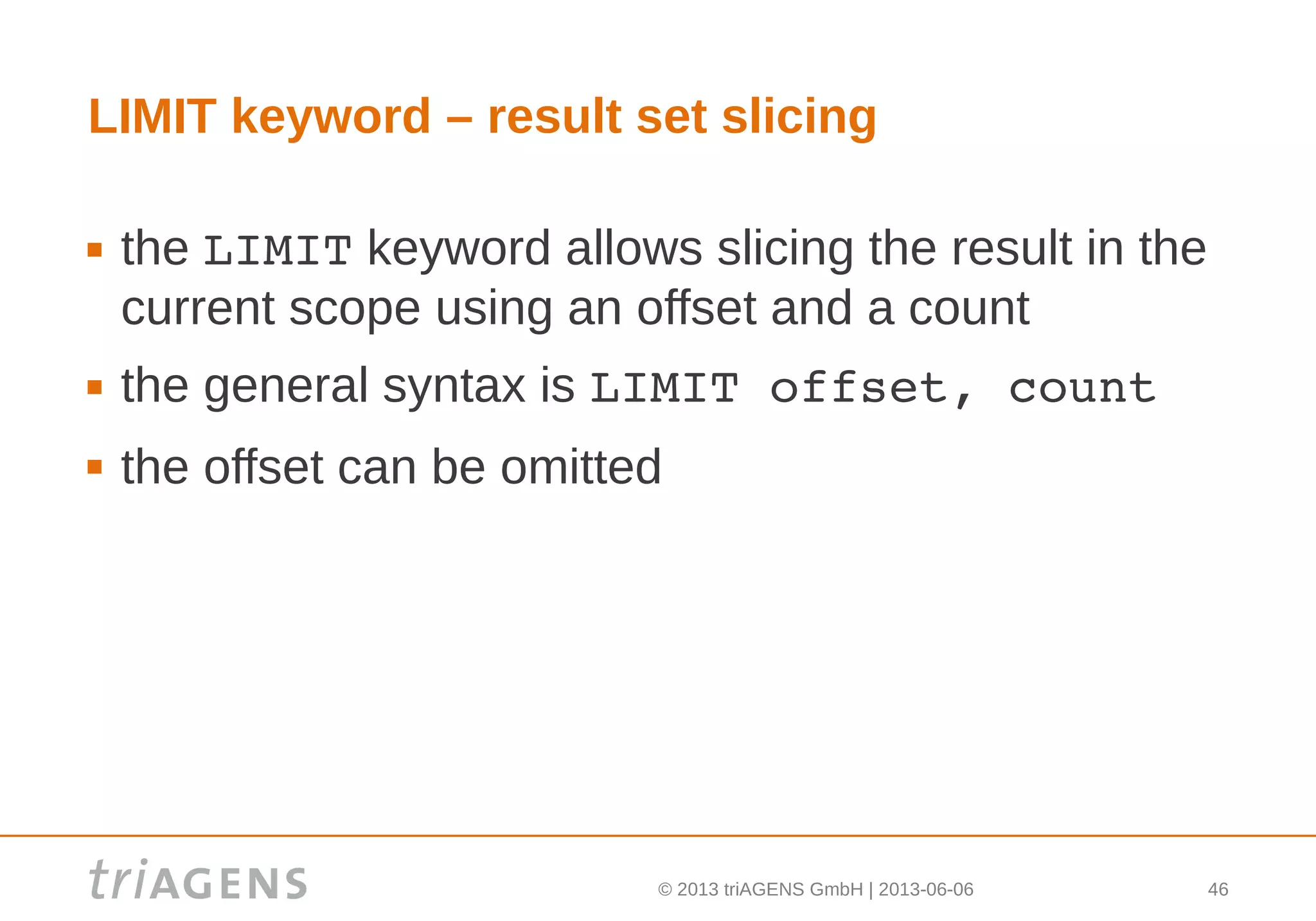 © 2013 triAGENS GmbH | 2013-06-06 46
LIMIT keyword – result set slicing
 the LIMIT keyword allows slicing the result in the
current scope using an offset and a count
 the general syntax is LIMIT offset, count
 the offset can be omitted
 