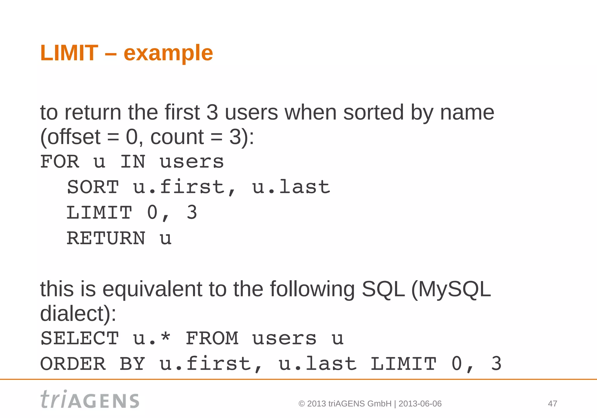 © 2013 triAGENS GmbH | 2013-06-06 47
LIMIT – example
to return the first 3 users when sorted by name
(offset = 0, count = 3):
FOR u IN users
  SORT u.first, u.last
  LIMIT 0, 3
  RETURN u
this is equivalent to the following SQL (MySQL
dialect):
SELECT u.* FROM users u
ORDER BY u.first, u.last LIMIT 0, 3
 