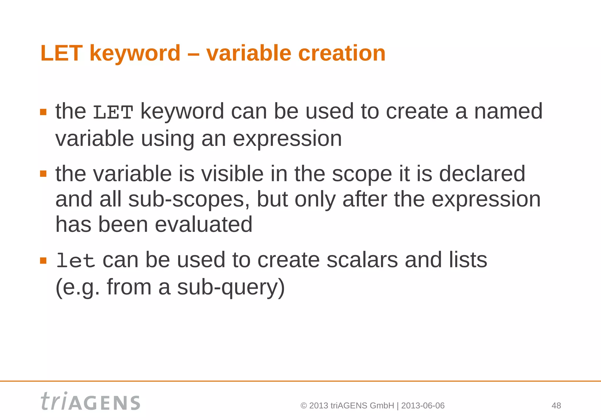 © 2013 triAGENS GmbH | 2013-06-06 48
LET keyword – variable creation
 the LET keyword can be used to create a named
variable using an expression
 the variable is visible in the scope it is declared
and all sub-scopes, but only after the expression
has been evaluated
 let can be used to create scalars and lists
(e.g. from a sub-query)
 