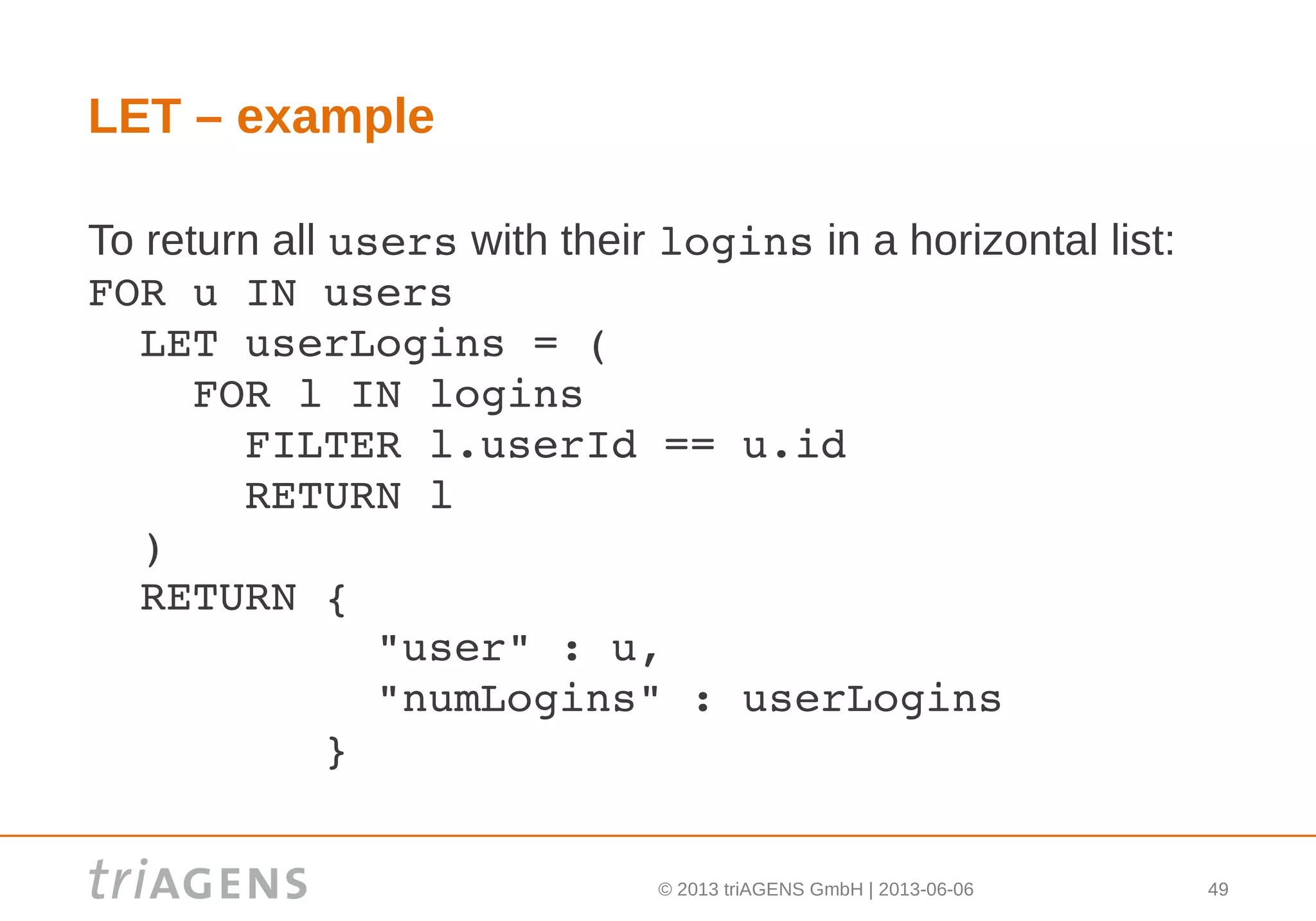 © 2013 triAGENS GmbH | 2013-06-06 49
LET – example
To return all users with their logins in a horizontal list:
FOR u IN users
  LET userLogins = (
    FOR l IN logins
      FILTER l.userId == u.id
      RETURN l
  )
  RETURN { 
           "user" : u,
           "numLogins" : userLogins
         }
 