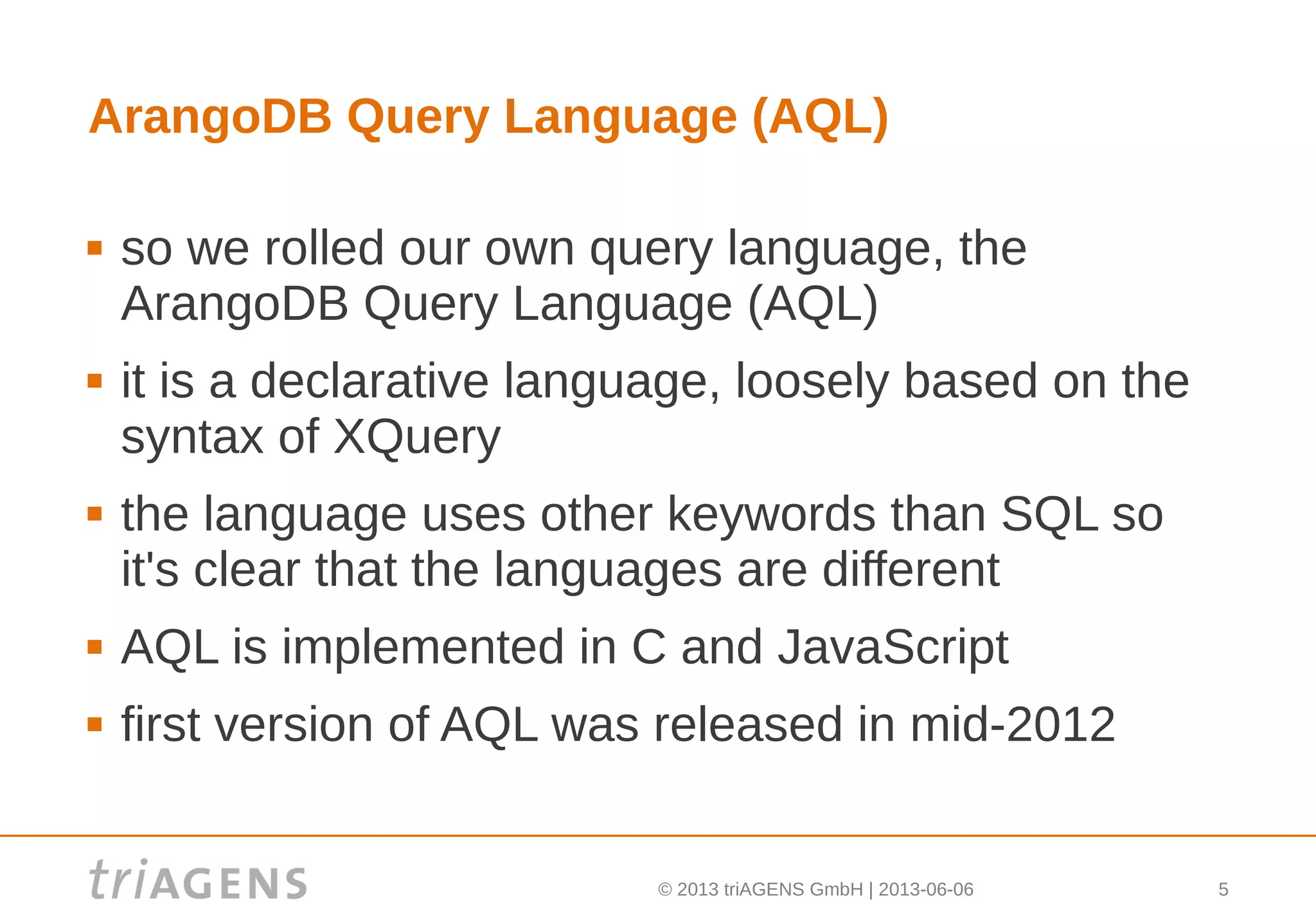 © 2013 triAGENS GmbH | 2013-06-06 5
ArangoDB Query Language (AQL)
 so we rolled our own query language, the
ArangoDB Query Language (AQL)
 it is a declarative language, loosely based on the
syntax of XQuery
 the language uses other keywords than SQL so
it's clear that the languages are different
 AQL is implemented in C and JavaScript
 first version of AQL was released in mid-2012
 
