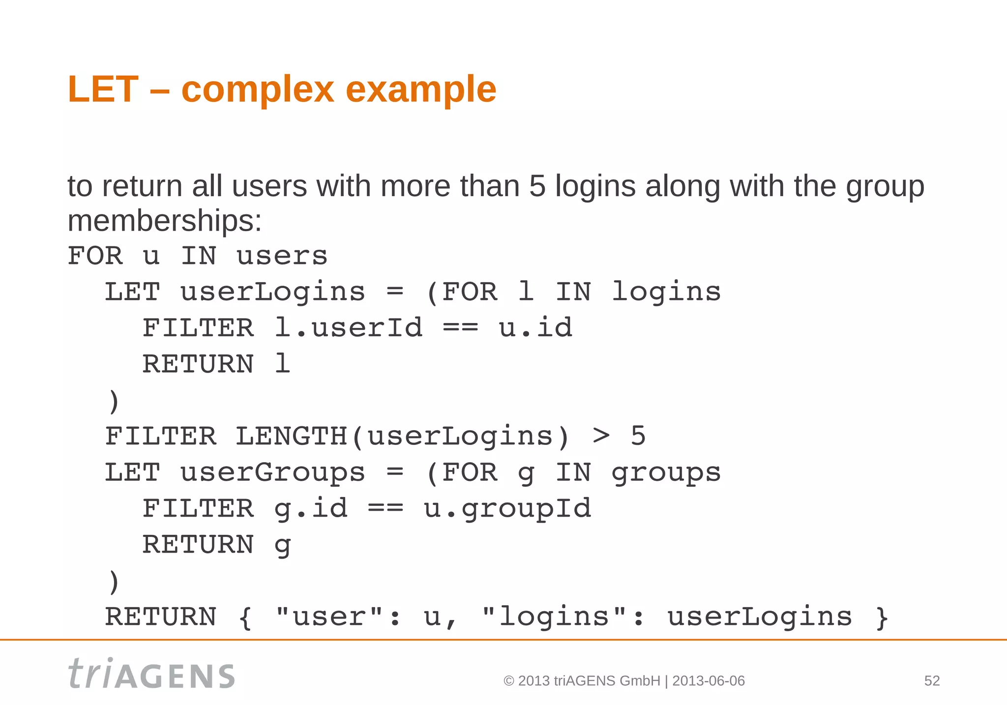 © 2013 triAGENS GmbH | 2013-06-06 52
LET – complex example
to return all users with more than 5 logins along with the group
memberships:
FOR u IN users
  LET userLogins = (FOR l IN logins
    FILTER l.userId == u.id
    RETURN l
  )
  FILTER LENGTH(userLogins) > 5
  LET userGroups = (FOR g IN groups
    FILTER g.id == u.groupId
    RETURN g
  )
  RETURN { "user": u, "logins": userLogins }
 