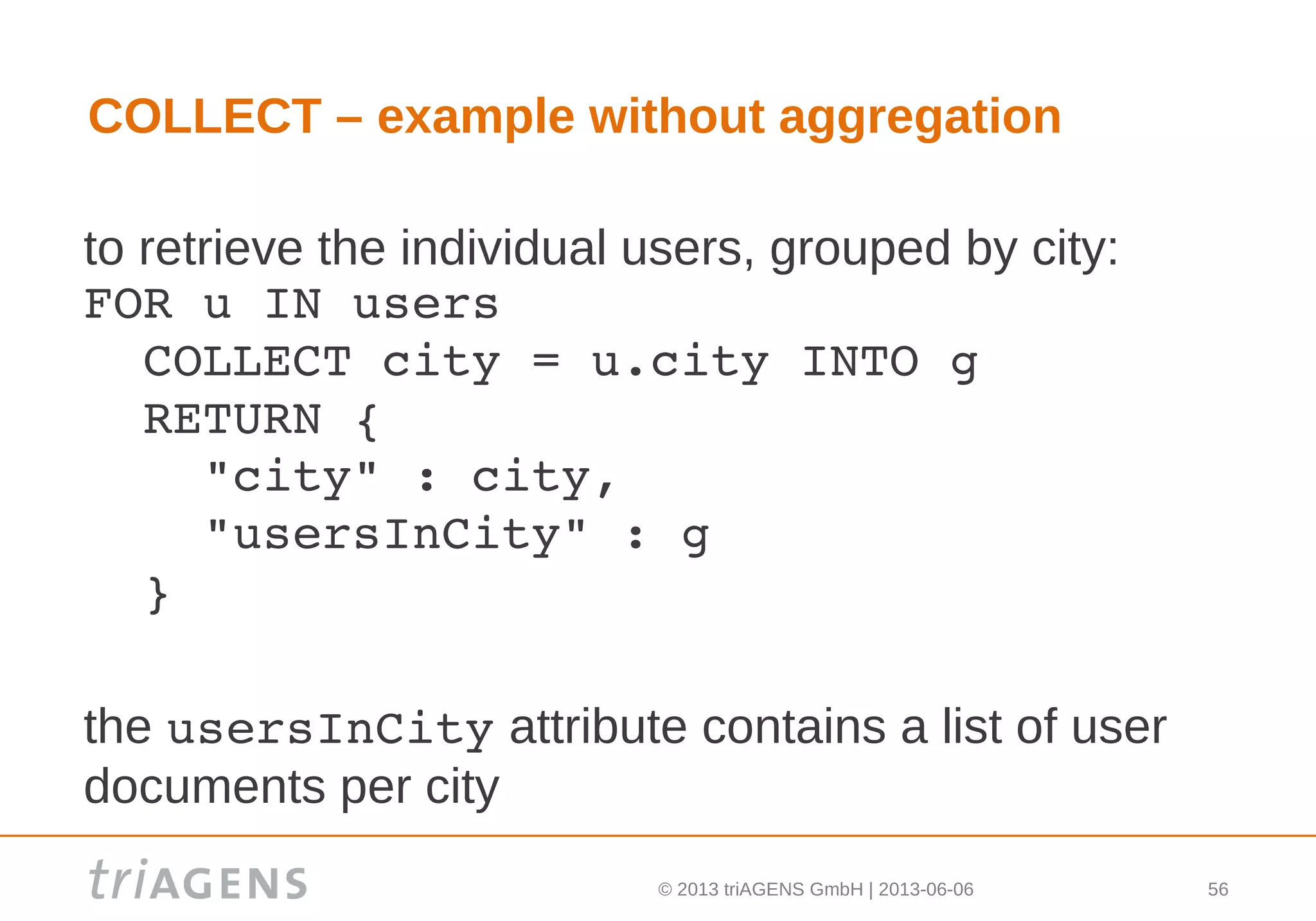 © 2013 triAGENS GmbH | 2013-06-06 56
COLLECT – example without aggregation
to retrieve the individual users, grouped by city:
FOR u IN users
  COLLECT city = u.city INTO g
  RETURN { 
    "city" : city, 
    "usersInCity" : g 
  }
the usersInCity attribute contains a list of user
documents per city
 