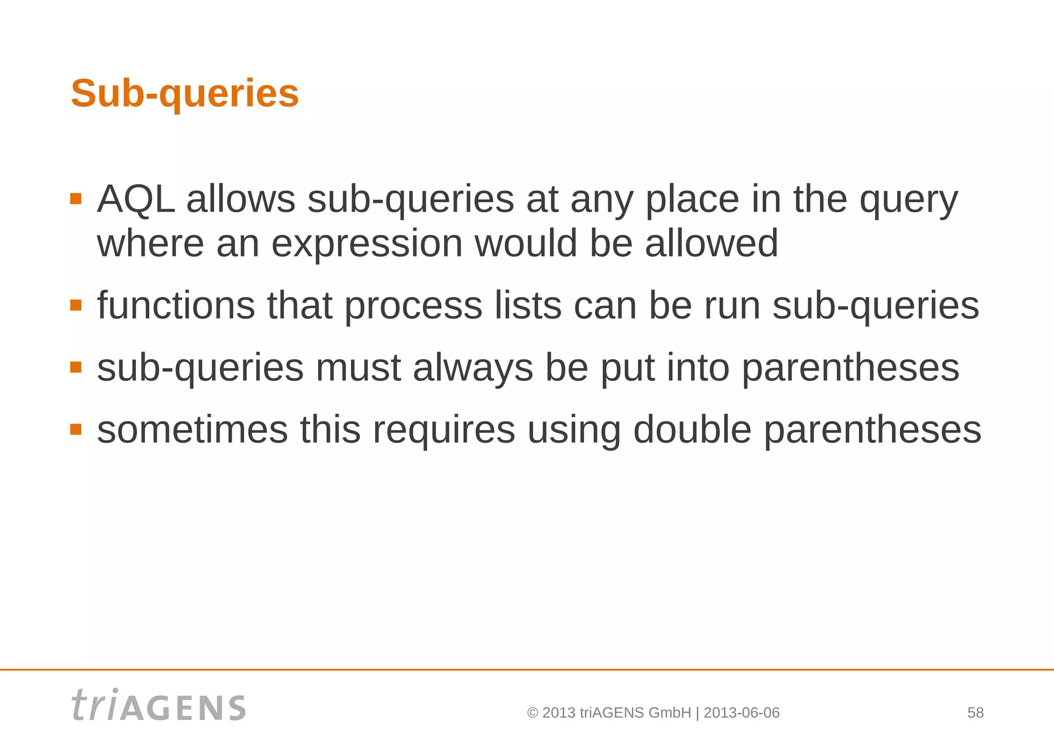 © 2013 triAGENS GmbH | 2013-06-06 58
Sub-queries
 AQL allows sub-queries at any place in the query
where an expression would be allowed
 functions that process lists can be run sub-queries
 sub-queries must always be put into parentheses
 sometimes this requires using double parentheses
 