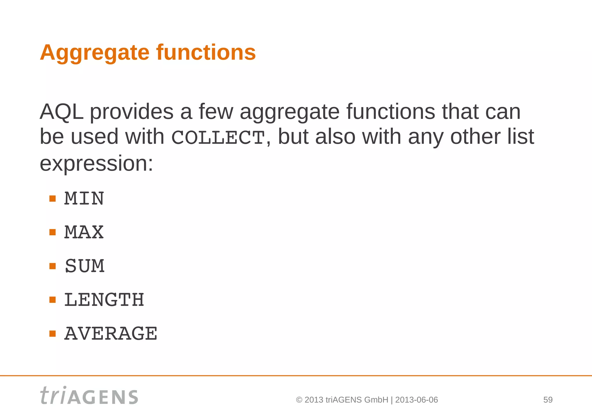 © 2013 triAGENS GmbH | 2013-06-06 59
Aggregate functions
AQL provides a few aggregate functions that can
be used with COLLECT, but also with any other list
expression:
 MIN
 MAX
 SUM
 LENGTH
 AVERAGE
 