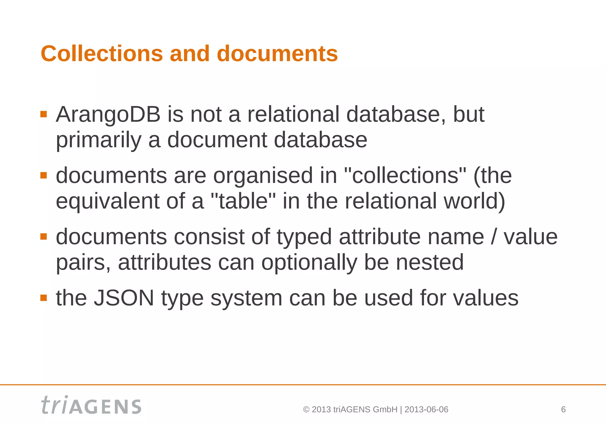 © 2013 triAGENS GmbH | 2013-06-06 6
Collections and documents
 ArangoDB is not a relational database, but
primarily a document database
 documents are organised in "collections" (the
equivalent of a "table" in the relational world)
 documents consist of typed attribute name / value
pairs, attributes can optionally be nested
 the JSON type system can be used for values
 