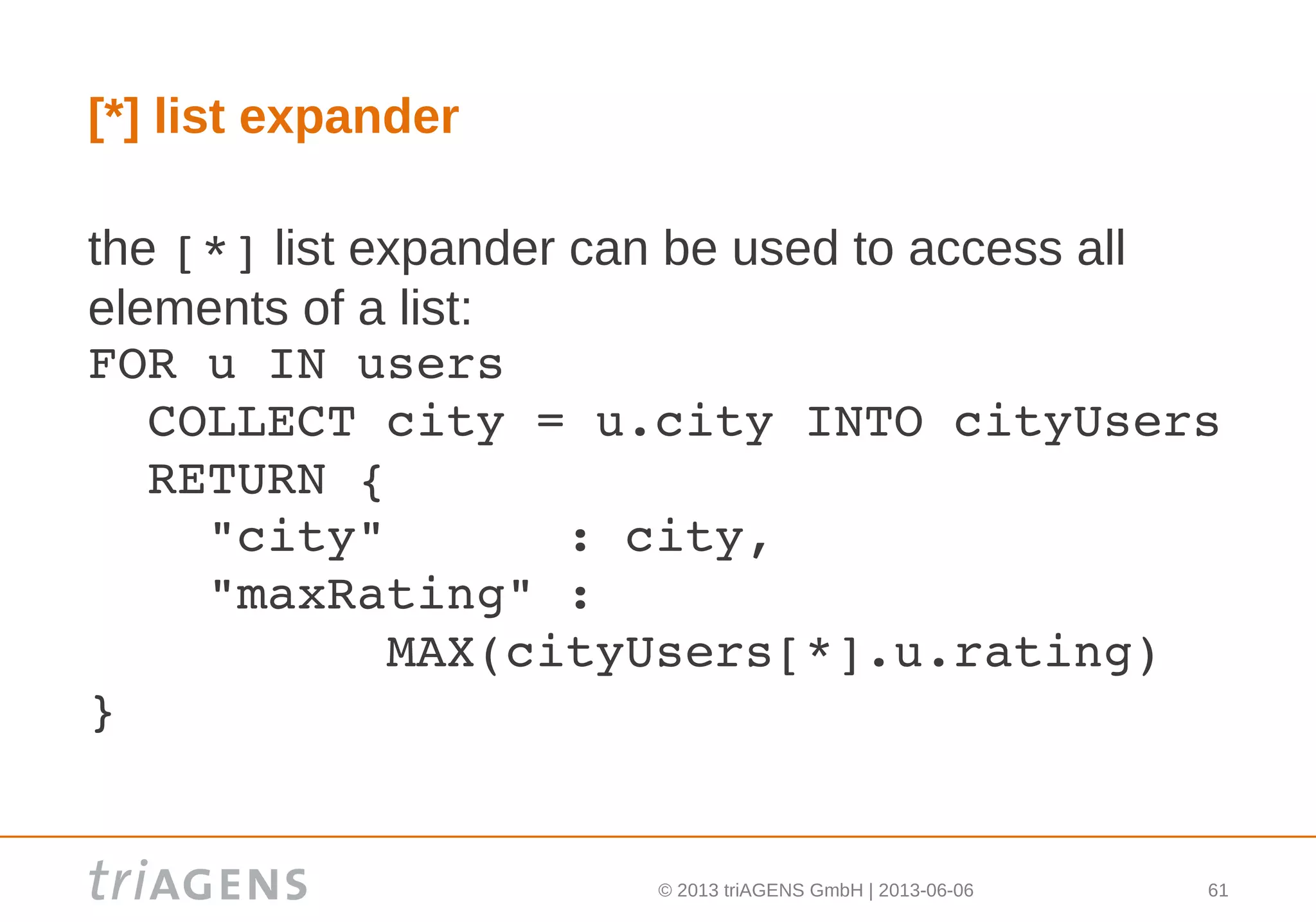 © 2013 triAGENS GmbH | 2013-06-06 61
[*] list expander
the [*] list expander can be used to access all
elements of a list:
FOR u IN users
  COLLECT city = u.city INTO cityUsers
  RETURN {
    "city"      : city,
    "maxRating" :
          MAX(cityUsers[*].u.rating)
}
 