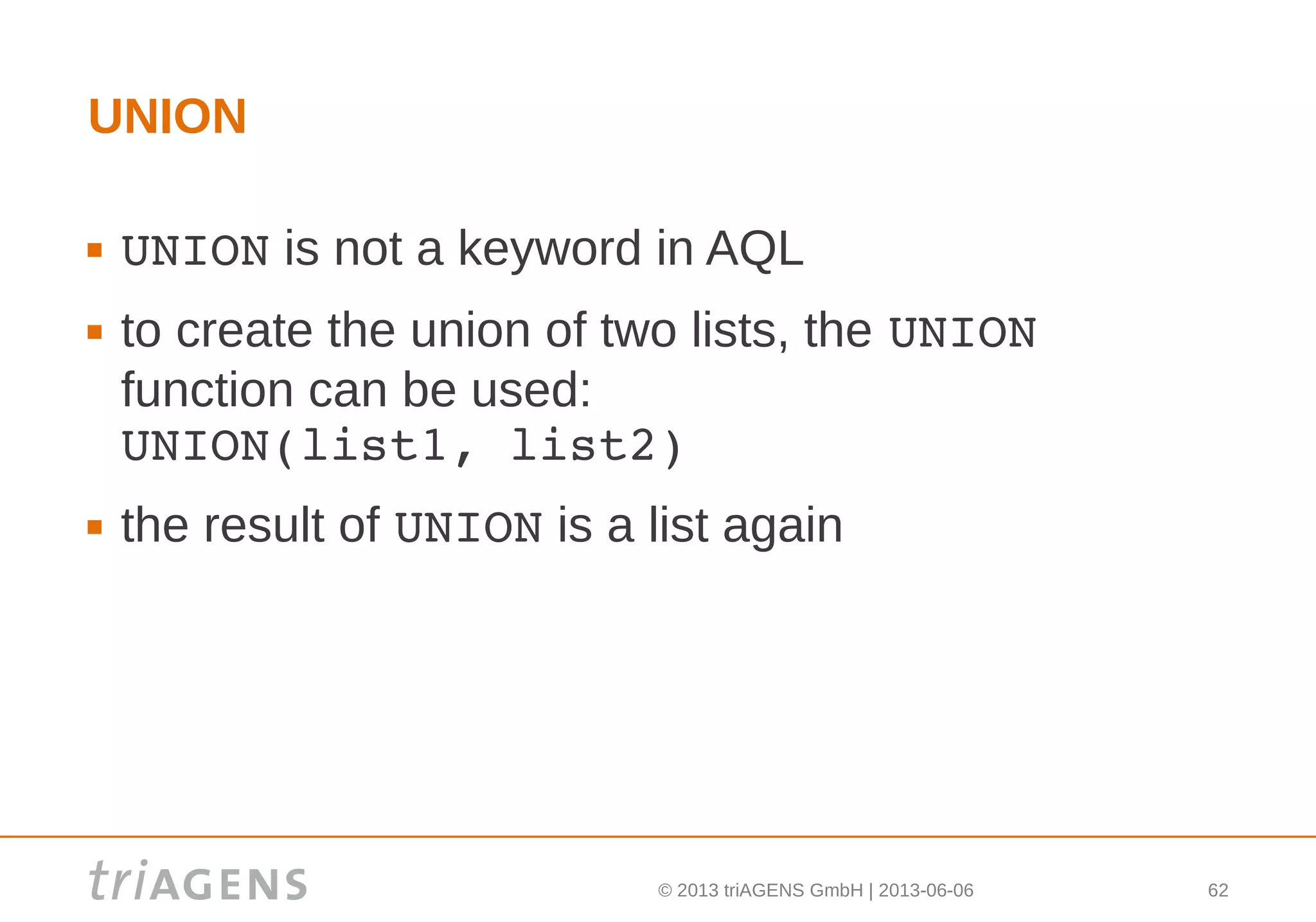 © 2013 triAGENS GmbH | 2013-06-06 62
UNION
 UNION is not a keyword in AQL
 to create the union of two lists, the UNION 
function can be used:
UNION(list1, list2)
 the result of UNION is a list again
 