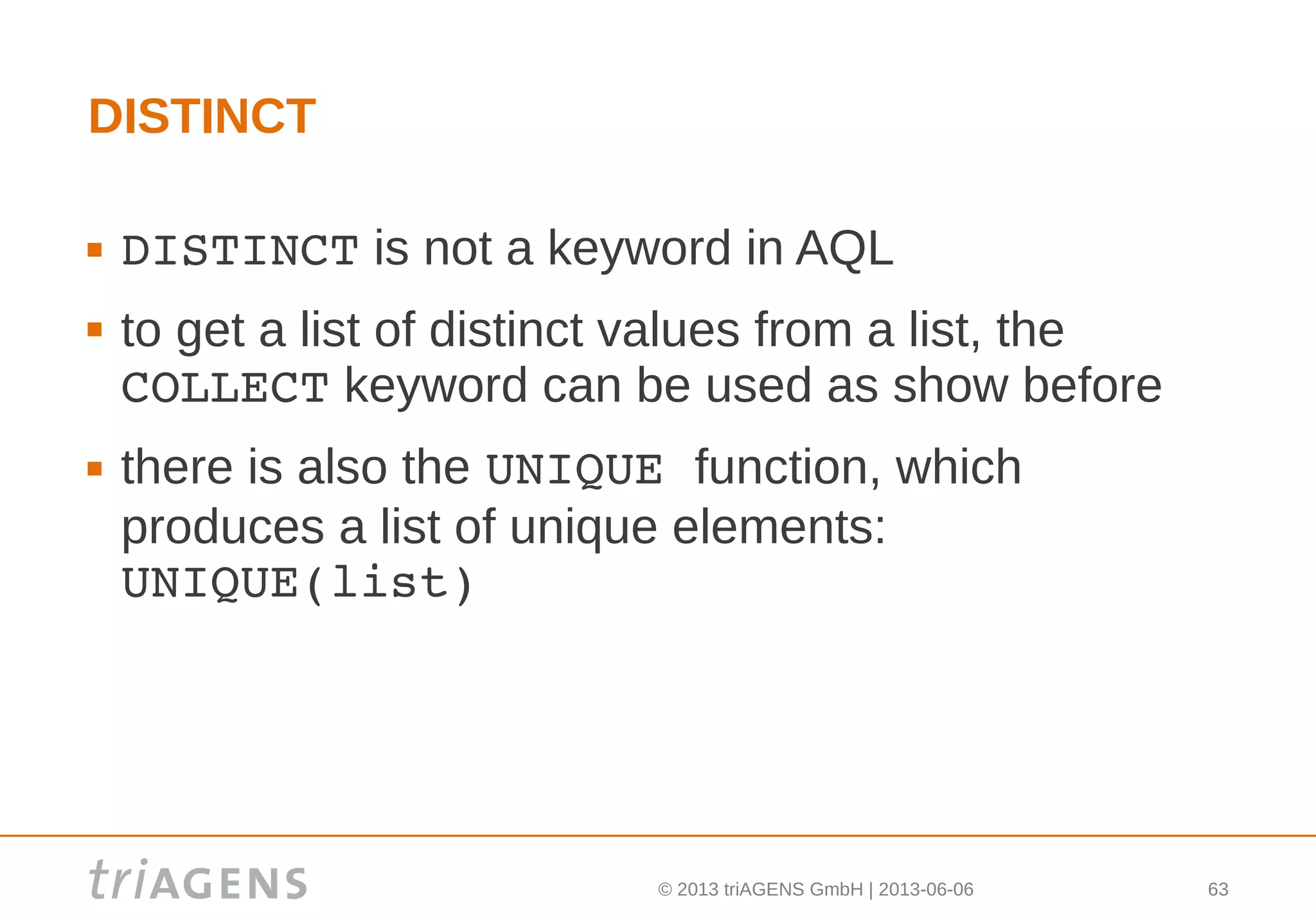 © 2013 triAGENS GmbH | 2013-06-06 63
DISTINCT
 DISTINCT is not a keyword in AQL
 to get a list of distinct values from a list, the
COLLECT keyword can be used as show before
 there is also the UNIQUE function, which
produces a list of unique elements:
UNIQUE(list)
 