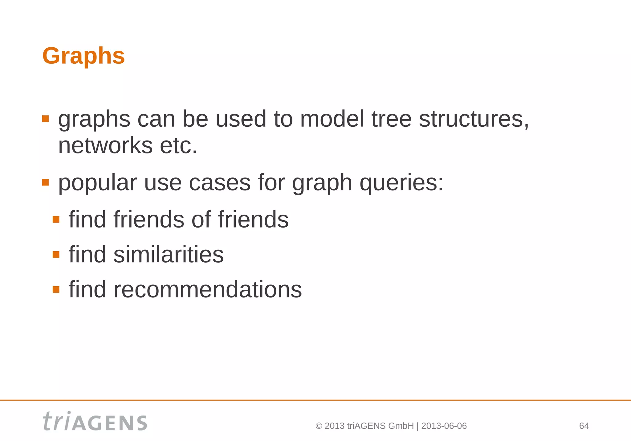 © 2013 triAGENS GmbH | 2013-06-06 64
Graphs
 graphs can be used to model tree structures,
networks etc.
 popular use cases for graph queries:
 find friends of friends
 find similarities
 find recommendations
 