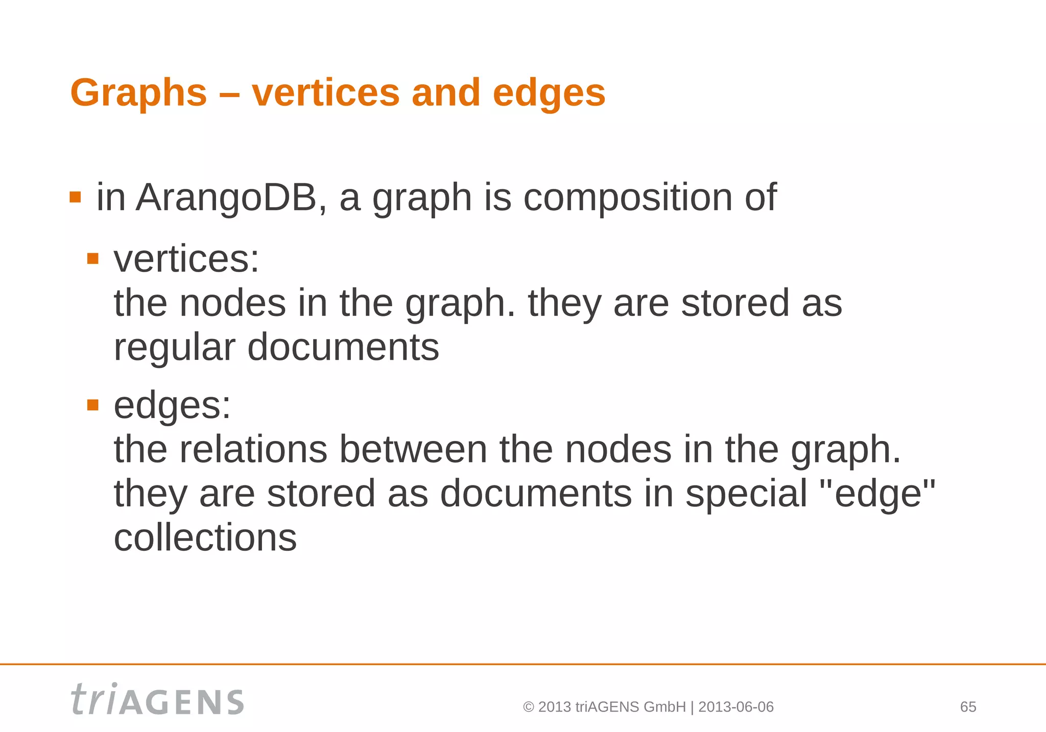 © 2013 triAGENS GmbH | 2013-06-06 65
Graphs – vertices and edges
 in ArangoDB, a graph is composition of
 vertices:
the nodes in the graph. they are stored as
regular documents
 edges:
the relations between the nodes in the graph.
they are stored as documents in special "edge"
collections
 