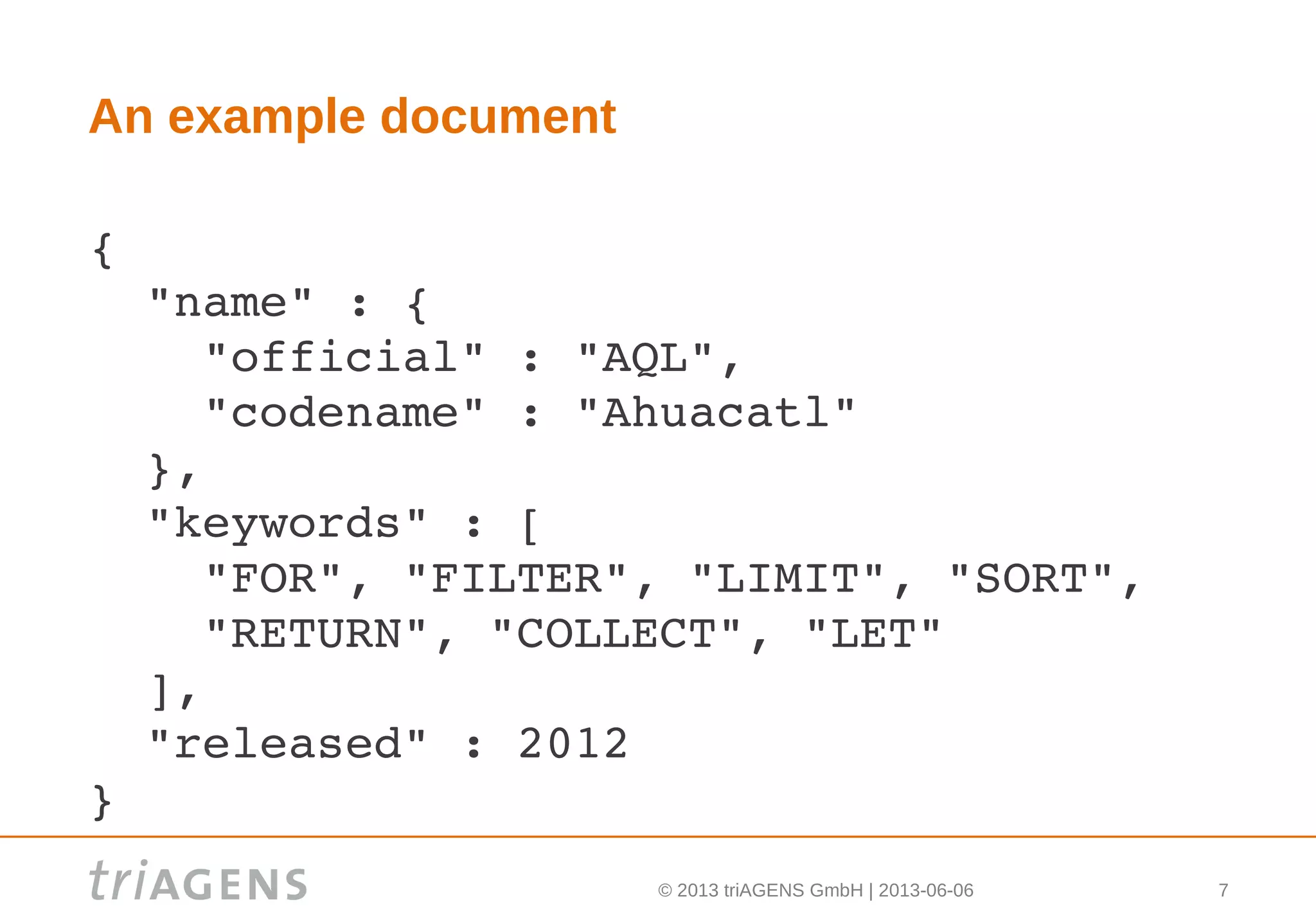 © 2013 triAGENS GmbH | 2013-06-06 7
An example document
{ 
  "name" : {
    "official" : "AQL",
    "codename" : "Ahuacatl"
  },
  "keywords" : [
    "FOR", "FILTER", "LIMIT", "SORT", 
    "RETURN", "COLLECT", "LET"
  ],
  "released" : 2012
}
 