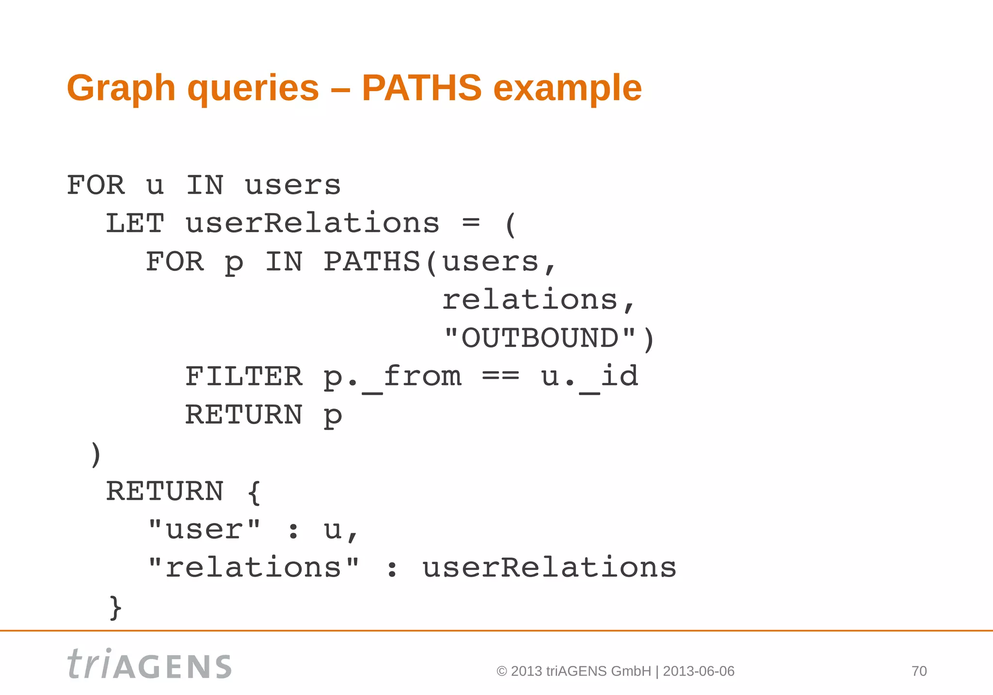 © 2013 triAGENS GmbH | 2013-06-06 70
Graph queries – PATHS example
FOR u IN users
  LET userRelations = (
    FOR p IN PATHS(users, 
                   relations, 
                   "OUTBOUND")
      FILTER p._from == u._id
      RETURN p
 )
  RETURN {
    "user" : u,
    "relations" : userRelations
  } 
 