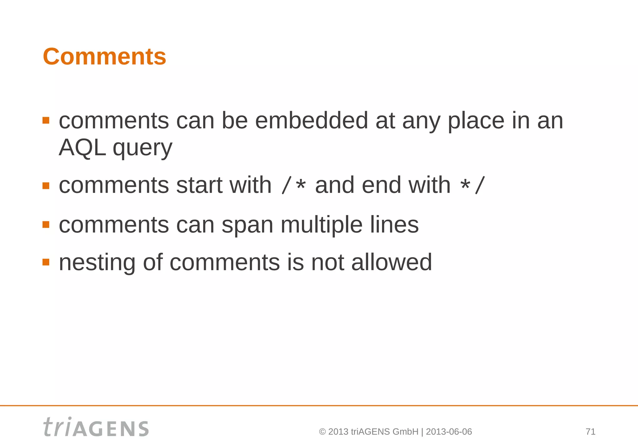 © 2013 triAGENS GmbH | 2013-06-06 71
Comments
 comments can be embedded at any place in an
AQL query
 comments start with /* and end with */
 comments can span multiple lines
 nesting of comments is not allowed
 