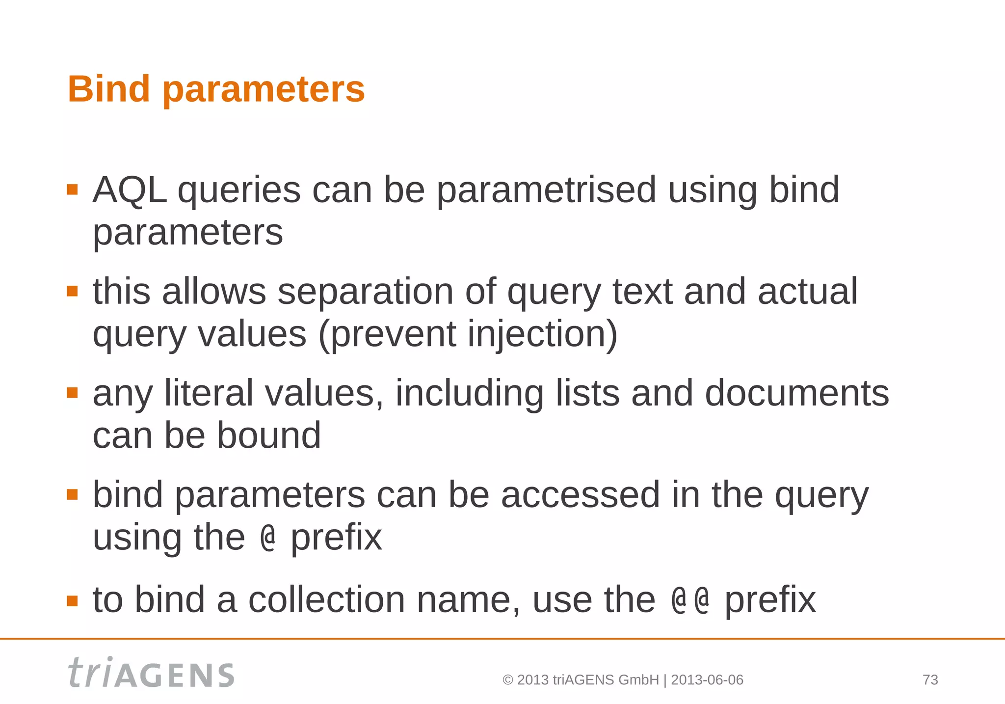 © 2013 triAGENS GmbH | 2013-06-06 73
Bind parameters
 AQL queries can be parametrised using bind
parameters
 this allows separation of query text and actual
query values (prevent injection)
 any literal values, including lists and documents
can be bound
 bind parameters can be accessed in the query
using the @ prefix
 to bind a collection name, use the @@ prefix
 