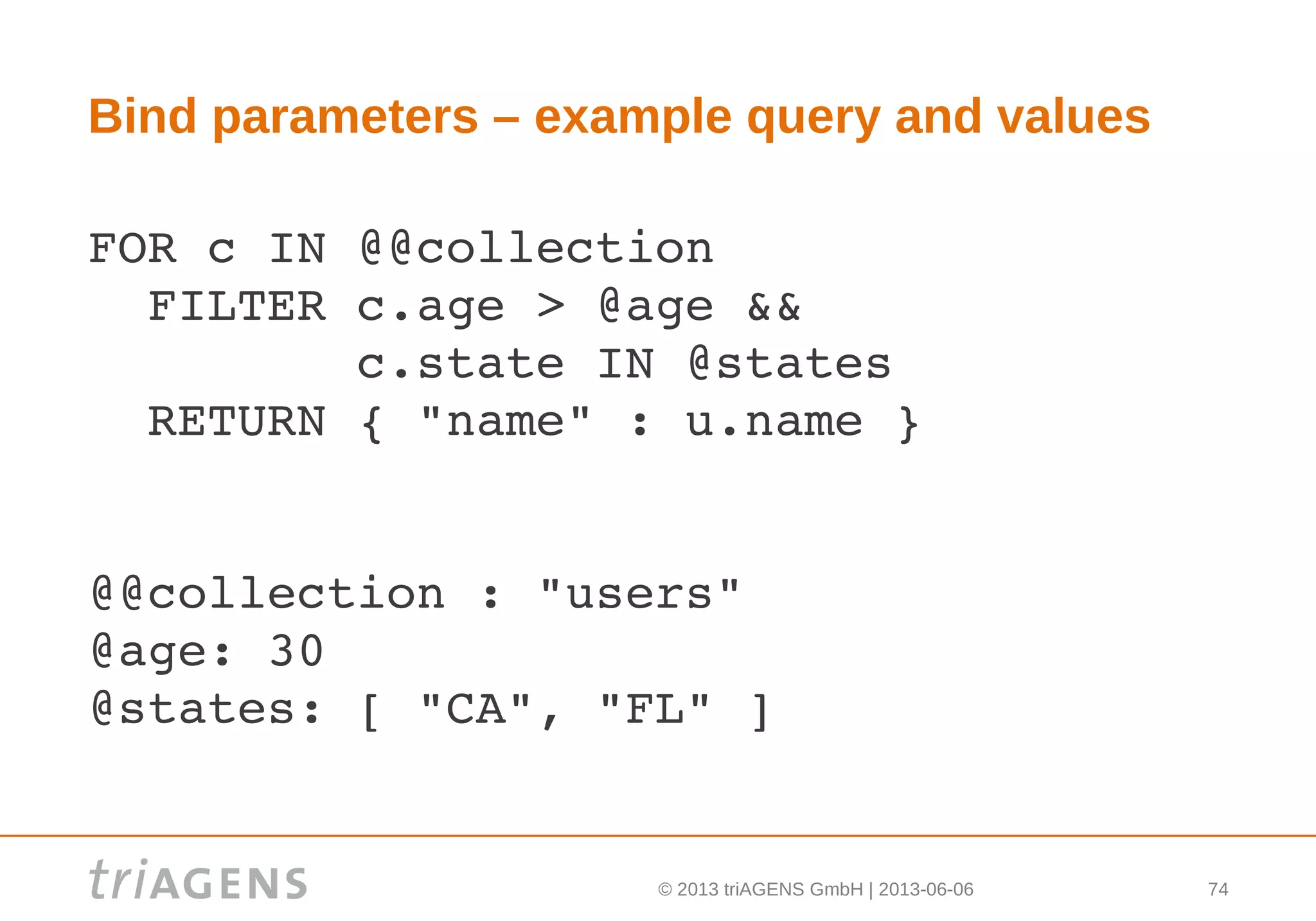 © 2013 triAGENS GmbH | 2013-06-06 74
Bind parameters – example query and values
FOR c IN @@collection
  FILTER c.age > @age &&
         c.state IN @states
  RETURN { "name" : u.name }
@@collection : "users"
@age: 30
@states: [ "CA", "FL" ]
 