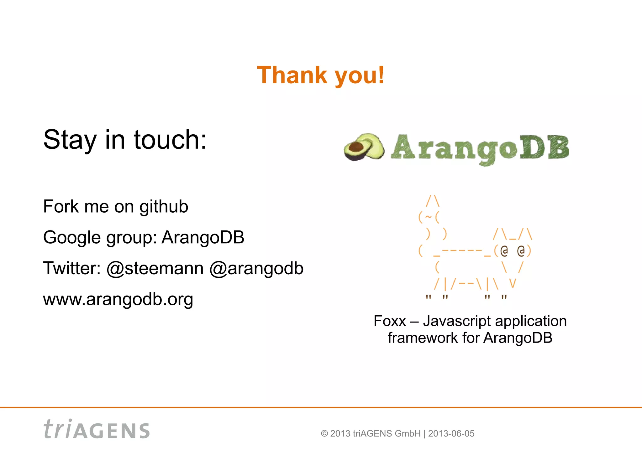 © 2013 triAGENS GmbH | 2013-06-05
Thank you!
Stay in touch:
Fork me on github
Google group: ArangoDB
Twitter: @steemann @arangodb
www.arangodb.org
Foxx – Javascript application
framework for ArangoDB
 