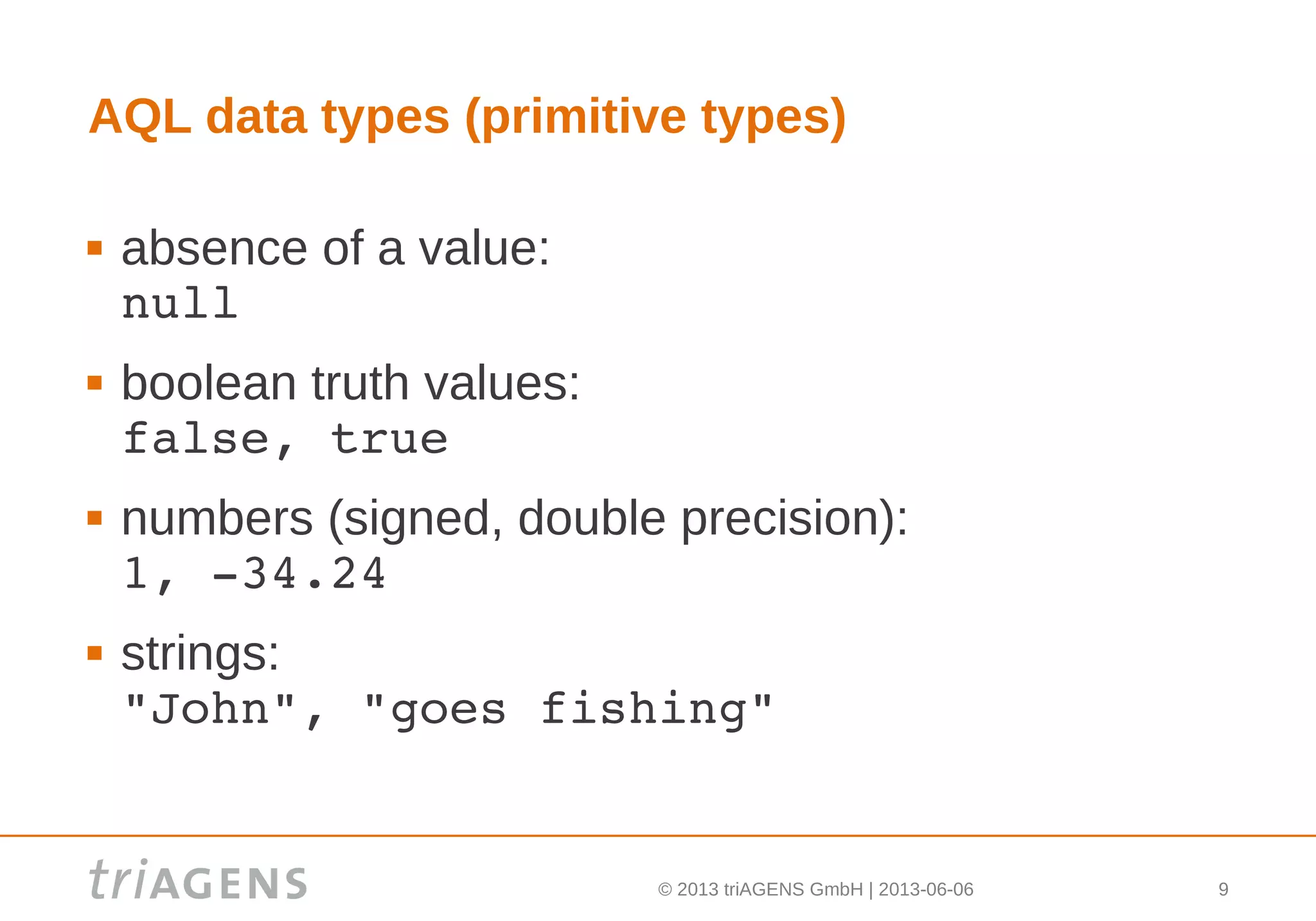 © 2013 triAGENS GmbH | 2013-06-06 9
AQL data types (primitive types)
 absence of a value:
null
 boolean truth values:
false, true
 numbers (signed, double precision):
1, ­34.24
 strings:
"John", "goes fishing"
 