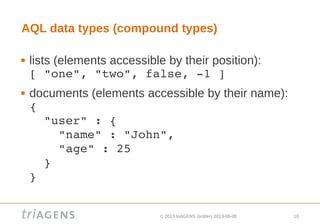 © 2013 triAGENS GmbH | 2013-06-06 10
AQL data types (compound types)
 lists (elements accessible by their position):
[ "one", "two", false, ­1 ]
 documents (elements accessible by their name):
{ 
  "user" : { 
    "name" : "John", 
    "age" : 25 
  } 
}
 