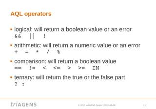 © 2013 triAGENS GmbH | 2013-06-06 11
AQL operators
 logical: will return a boolean value or an error
&&  ||  !
 arithmetic: will return a numeric value or an error
+  ­  *  /  %
 comparison: will return a boolean value
==  !=  <  <=  >  >=  IN
 ternary: will return the true or the false part
? :
 