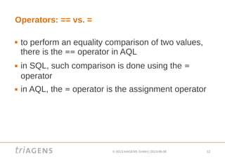 © 2013 triAGENS GmbH | 2013-06-06 12
Operators: == vs. =
 to perform an equality comparison of two values,
there is the == operator in AQL
 in SQL, such comparison is done using the =
operator
 in AQL, the = operator is the assignment operator
 