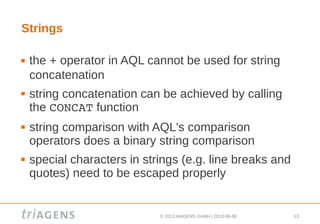 © 2013 triAGENS GmbH | 2013-06-06 13
Strings
 the + operator in AQL cannot be used for string
concatenation
 string concatenation can be achieved by calling
the CONCAT function
 string comparison with AQL's comparison
operators does a binary string comparison
 special characters in strings (e.g. line breaks and
quotes) need to be escaped properly
 