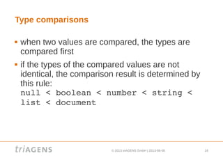 © 2013 triAGENS GmbH | 2013-06-06 16
Type comparisons
 when two values are compared, the types are
compared first
 if the types of the compared values are not
identical, the comparison result is determined by
this rule:
null < boolean < number < string < 
list < document
 