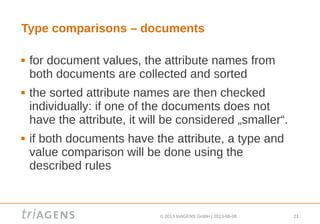 © 2013 triAGENS GmbH | 2013-06-06 21
Type comparisons – documents
 for document values, the attribute names from
both documents are collected and sorted
 the sorted attribute names are then checked
individually: if one of the documents does not
have the attribute, it will be considered „smaller“.
 if both documents have the attribute, a type and
value comparison will be done using the
described rules
 