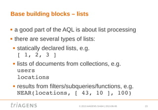 © 2013 triAGENS GmbH | 2013-06-06 23
Base building blocks – lists
 a good part of the AQL is about list processing
 there are several types of lists:
 statically declared lists, e.g.
[ 1, 2, 3 ]
 lists of documents from collections, e.g.
users
locations
 results from filters/subqueries/functions, e.g.
NEAR(locations, [ 43, 10 ], 100)
 
