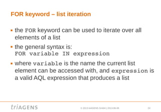 © 2013 triAGENS GmbH | 2013-06-06 24
FOR keyword – list iteration
 the FOR keyword can be used to iterate over all
elements of a list
 the general syntax is:
FOR variable IN expression
 where variable is the name the current list
element can be accessed with, and expression is
a valid AQL expression that produces a list
 