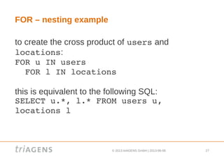 © 2013 triAGENS GmbH | 2013-06-06 27
FOR – nesting example
to create the cross product of users and
locations:
FOR u IN users
  FOR l IN locations
this is equivalent to the following SQL:
SELECT u.*, l.* FROM users u, 
locations l
 
