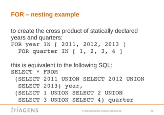 © 2013 triAGENS GmbH | 2013-06-06 28
FOR – nesting example
to create the cross product of statically declared
years and quarters:
FOR year IN [ 2011, 2012, 2013 ]
  FOR quarter IN [ 1, 2, 3, 4 ]
this is equivalent to the following SQL:
SELECT * FROM
 (SELECT 2011 UNION SELECT 2012 UNION 
  SELECT 2013) year,
 (SELECT 1 UNION SELECT 2 UNION 
  SELECT 3 UNION SELECT 4) quarter
 