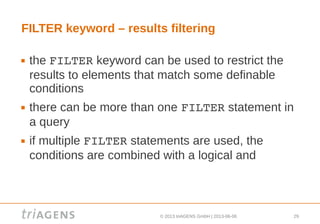 © 2013 triAGENS GmbH | 2013-06-06 29
FILTER keyword – results filtering
 the FILTER keyword can be used to restrict the
results to elements that match some definable
conditions
 there can be more than one FILTER statement in
a query
 if multiple FILTER statements are used, the
conditions are combined with a logical and
 