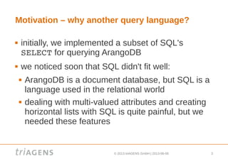 © 2013 triAGENS GmbH | 2013-06-06 3
Motivation – why another query language?
 initially, we implemented a subset of SQL's
SELECT for querying ArangoDB
 we noticed soon that SQL didn't fit well:
 ArangoDB is a document database, but SQL is a
language used in the relational world
 dealing with multi-valued attributes and creating
horizontal lists with SQL is quite painful, but we
needed these features
 