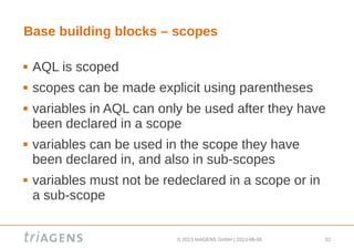 © 2013 triAGENS GmbH | 2013-06-06 32
Base building blocks – scopes
 AQL is scoped
 scopes can be made explicit using parentheses
 variables in AQL can only be used after they have
been declared in a scope
 variables can be used in the scope they have
been declared in, and also in sub-scopes
 variables must not be redeclared in a scope or in
a sub-scope
 