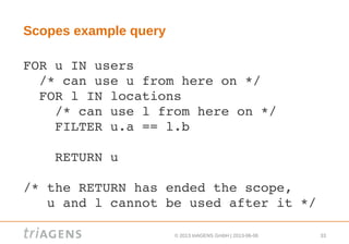 © 2013 triAGENS GmbH | 2013-06-06 33
Scopes example query
FOR u IN users
  /* can use u from here on */
  FOR l IN locations
    /* can use l from here on */
    FILTER u.a == l.b
    
    RETURN u
/* the RETURN has ended the scope, 
   u and l cannot be used after it */
 