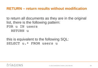 © 2013 triAGENS GmbH | 2013-06-06 38
RETURN – return results without modification
to return all documents as they are in the original
list, there is the following pattern:
FOR u IN users
  RETURN u
this is equivalent to the following SQL:
SELECT u.* FROM users u
 