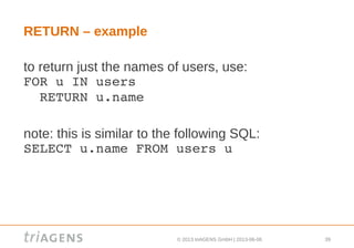 © 2013 triAGENS GmbH | 2013-06-06 39
RETURN – example
to return just the names of users, use:
FOR u IN users
  RETURN u.name
note: this is similar to the following SQL:
SELECT u.name FROM users u
 