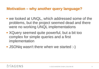 © 2013 triAGENS GmbH | 2013-06-06 4
Motivation – why another query language?
 we looked at UNQL, which addressed some of the
problems, but the project seemed dead and there
were no working UNQL implementations
 XQuery seemed quite powerful, but a bit too
complex for simple queries and a first
implementation
 JSONiq wasn't there when we started :-)
 