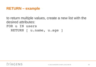 © 2013 triAGENS GmbH | 2013-06-06 40
RETURN – example
to return multiple values, create a new list with the
desired attributes:
FOR u IN users
  RETURN [ u.name, u.age ]
 