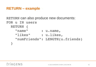 © 2013 triAGENS GmbH | 2013-06-06 41
RETURN – example
RETURN can also produce new documents:
FOR u IN users
  RETURN {
    "name"      : u.name,
    "likes"     : u.likes,
    "numFriends": LENGTH(u.friends)
  }
 