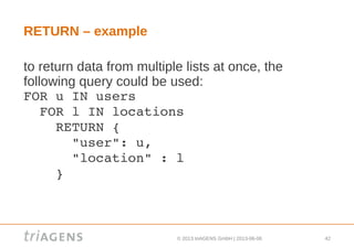© 2013 triAGENS GmbH | 2013-06-06 42
RETURN – example
to return data from multiple lists at once, the
following query could be used:
FOR u IN users
  FOR l IN locations
    RETURN { 
      "user": u, 
      "location" : l 
    }
 