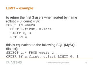 © 2013 triAGENS GmbH | 2013-06-06 47
LIMIT – example
to return the first 3 users when sorted by name
(offset = 0, count = 3):
FOR u IN users
  SORT u.first, u.last
  LIMIT 0, 3
  RETURN u
this is equivalent to the following SQL (MySQL
dialect):
SELECT u.* FROM users u
ORDER BY u.first, u.last LIMIT 0, 3
 