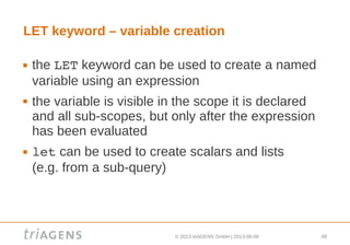 © 2013 triAGENS GmbH | 2013-06-06 48
LET keyword – variable creation
 the LET keyword can be used to create a named
variable using an expression
 the variable is visible in the scope it is declared
and all sub-scopes, but only after the expression
has been evaluated
 let can be used to create scalars and lists
(e.g. from a sub-query)
 