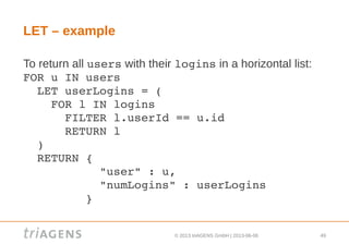 © 2013 triAGENS GmbH | 2013-06-06 49
LET – example
To return all users with their logins in a horizontal list:
FOR u IN users
  LET userLogins = (
    FOR l IN logins
      FILTER l.userId == u.id
      RETURN l
  )
  RETURN { 
           "user" : u,
           "numLogins" : userLogins
         }
 