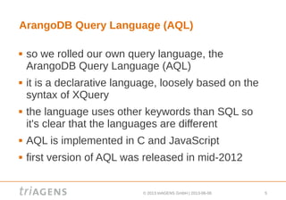 © 2013 triAGENS GmbH | 2013-06-06 5
ArangoDB Query Language (AQL)
 so we rolled our own query language, the
ArangoDB Query Language (AQL)
 it is a declarative language, loosely based on the
syntax of XQuery
 the language uses other keywords than SQL so
it's clear that the languages are different
 AQL is implemented in C and JavaScript
 first version of AQL was released in mid-2012
 