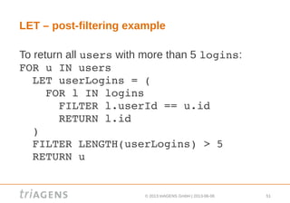 © 2013 triAGENS GmbH | 2013-06-06 51
LET – post-filtering example
To return all users with more than 5 logins:
FOR u IN users
  LET userLogins = (
    FOR l IN logins
      FILTER l.userId == u.id
      RETURN l.id
  )
  FILTER LENGTH(userLogins) > 5
  RETURN u
 