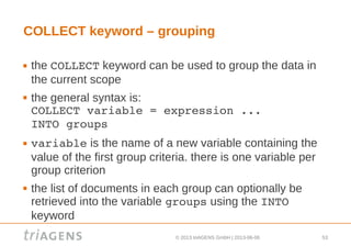 © 2013 triAGENS GmbH | 2013-06-06 53
COLLECT keyword – grouping
 the COLLECT keyword can be used to group the data in
the current scope
 the general syntax is:
COLLECT variable = expression ... 
INTO groups
 variable is the name of a new variable containing the
value of the first group criteria. there is one variable per
group criterion
 the list of documents in each group can optionally be
retrieved into the variable groups using the INTO
keyword
 